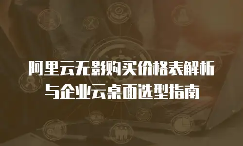 阿里云无影购买价格表解析与企业云桌面选型指南