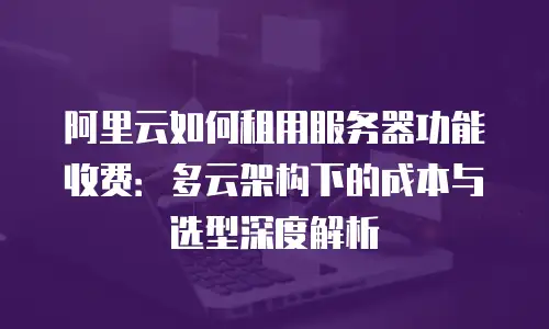 阿里云如何租用服务器功能收费：多云架构下的成本与选型深度解析