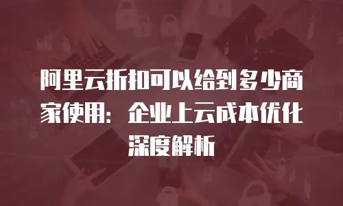 阿里云折扣可以给到多少商家使用：企业上云成本优化深度解析