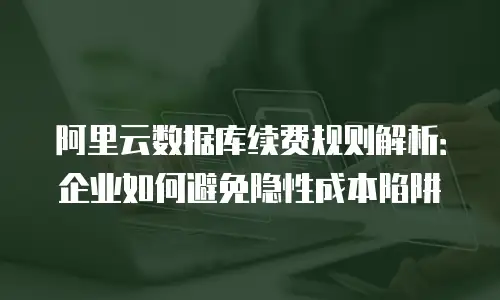 阿里云数据库续费规则解析：企业如何避免隐性成本陷阱