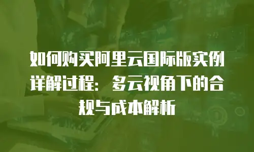 如何购买阿里云国际版实例详解过程：多云视角下的合规与成本解析