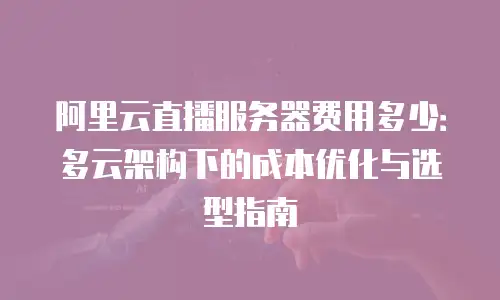 阿里云直播服务器费用多少：多云架构下的成本优化与选型指南