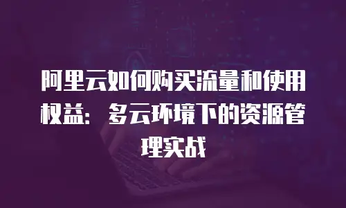 阿里云如何购买流量和使用权益：多云环境下的资源管理实战