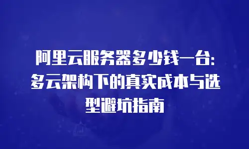 阿里云服务器多少钱一台：多云架构下的真实成本与选型避坑指南