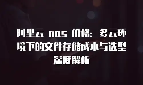 阿里云 nas 价格：多云环境下的文件存储成本与选型深度解析