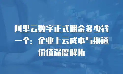 阿里云数字正式佣金多少钱一个：企业上云成本与渠道价值深度解析