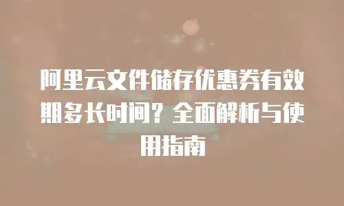 阿里云文件储存优惠券有效期多长时间？全面解析与使用指南