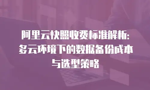 阿里云快照收费标准解析：多云环境下的数据备份成本与选型策略