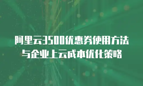 阿里云3500优惠券使用方法与企业上云成本优化策略