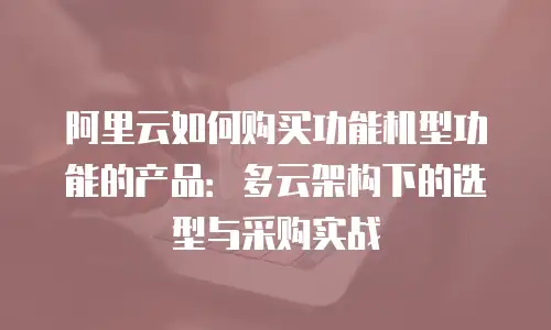 阿里云如何购买功能机型功能的产品：多云架构下的选型与采购实战