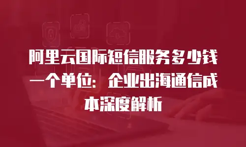 阿里云国际短信服务多少钱一个单位：企业出海通信成本深度解析