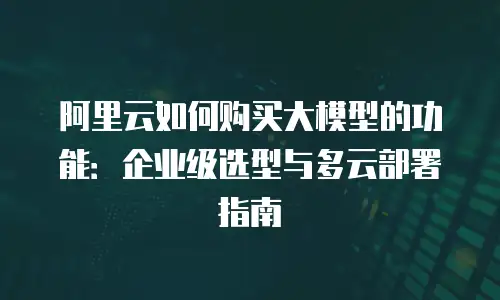 阿里云如何购买大模型的功能：企业级选型与多云部署指南
