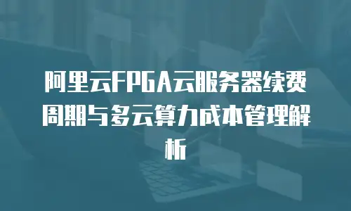 阿里云FPGA云服务器续费周期与多云算力成本管理解析