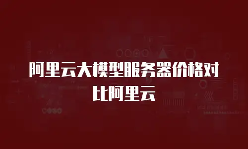 阿里云大模型服务器价格对比阿里云
