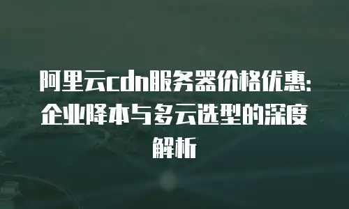 阿里云cdn服务器价格优惠：企业降本与多云选型的深度解析