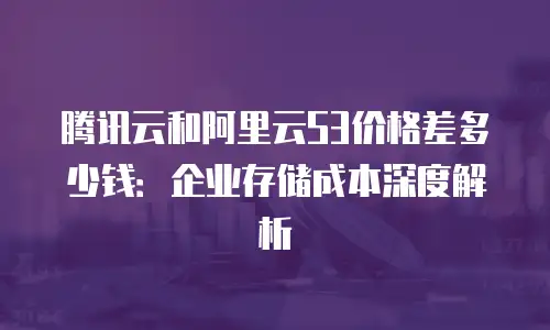 腾讯云和阿里云S3价格差多少钱：企业存储成本深度解析