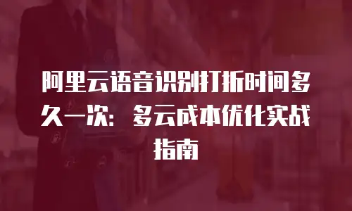 阿里云语音识别打折时间多久一次：多云成本优化实战指南