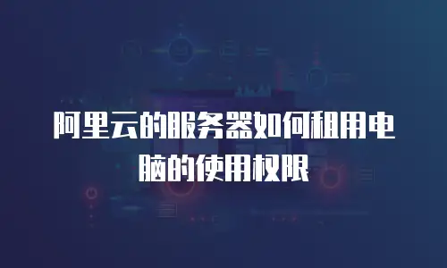 阿里云的服务器如何租用电脑的使用权限