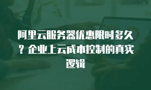 阿里云服务器优惠限时多久？企业上云成本控制的真实逻辑