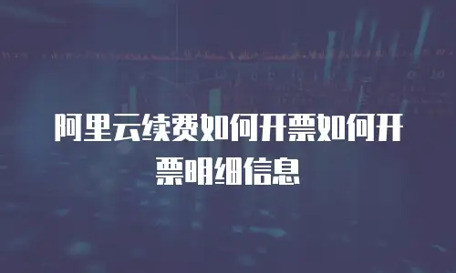 阿里云续费如何开票如何开票明细信息