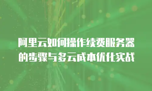 阿里云如何操作续费服务器的步骤与多云成本优化实战