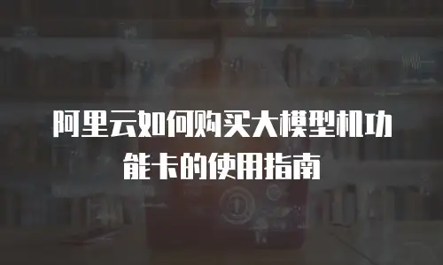 阿里云如何购买大模型机功能卡的使用指南