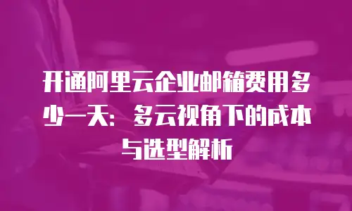 开通阿里云企业邮箱费用多少一天：多云视角下的成本与选型解析