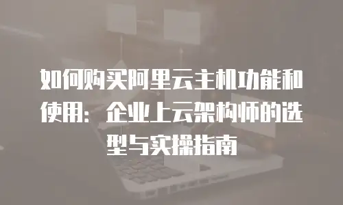 如何购买阿里云主机功能和使用：企业上云架构师的选型与实操指南