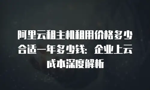 阿里云租主机租用价格多少合适一年多少钱：企业上云成本深度解析