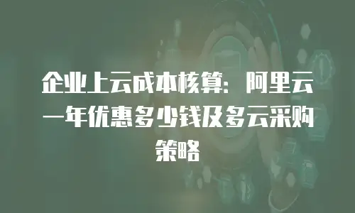企业上云成本核算：阿里云一年优惠多少钱及多云采购策略