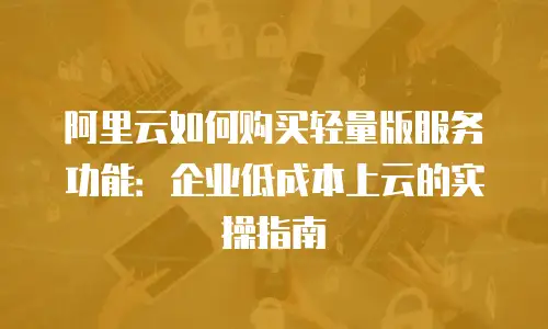阿里云如何购买轻量版服务功能：企业低成本上云的实操指南