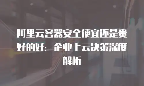阿里云容器安全便宜还是贵好的好：企业上云决策深度解析