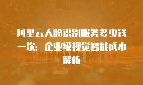 阿里云人脸识别服务多少钱一次：企业级视觉智能成本解析