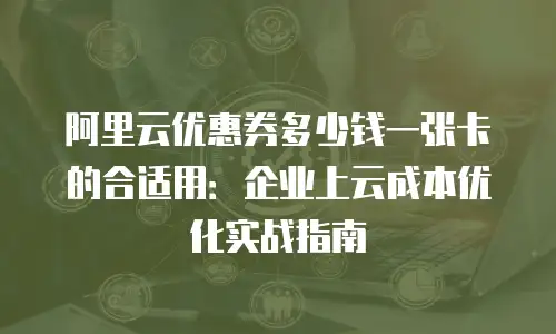 阿里云优惠券多少钱一张卡的合适用：企业上云成本优化实战指南