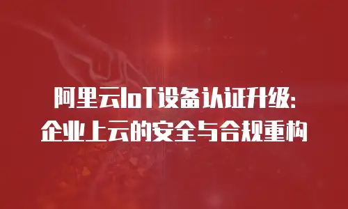 阿里云IoT设备认证升级：企业上云的安全与合规重构