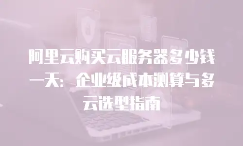 阿里云购买云服务器多少钱一天：企业级成本测算与多云选型指南