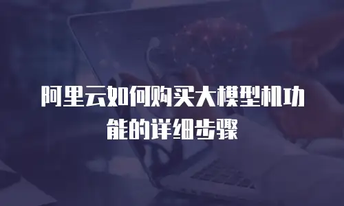 阿里云如何购买大模型机功能的详细步骤