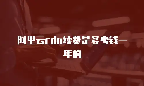 阿里云cdn续费是多少钱一年的