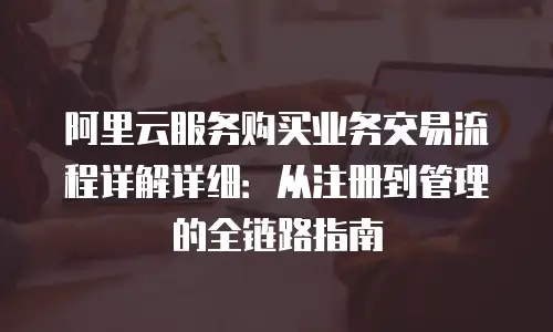 阿里云服务购买业务交易流程详解详细：从注册到管理的全链路指南