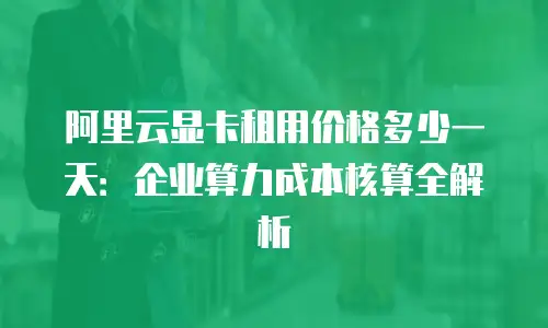 阿里云显卡租用价格多少一天：企业算力成本核算全解析