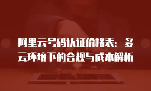 阿里云号码认证价格表：多云环境下的合规与成本解析