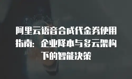 阿里云语音合成代金券使用指南：企业降本与多云架构下的智能决策