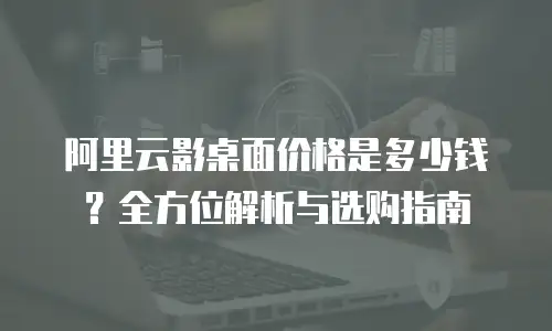 阿里云影桌面价格是多少钱？全方位解析与选购指南