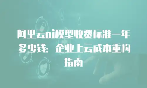 阿里云ai模型收费标准一年多少钱：企业上云成本重构指南