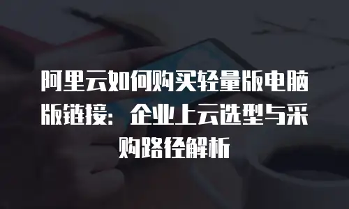 阿里云如何购买轻量版电脑版链接：企业上云选型与采购路径解析