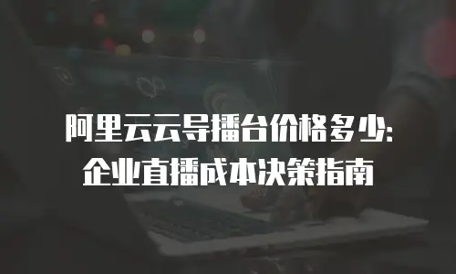 阿里云云导播台价格多少：企业直播成本决策指南