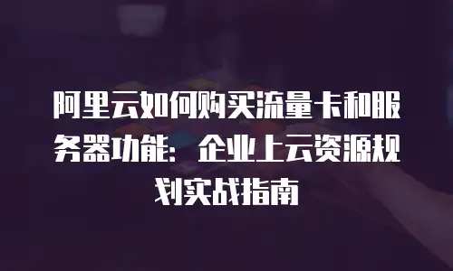 阿里云如何购买流量卡和服务器功能：企业上云资源规划实战指南