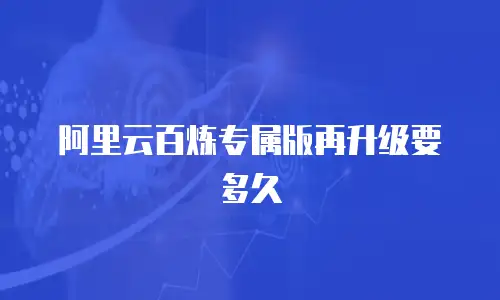 阿里云百炼专属版再升级要多久