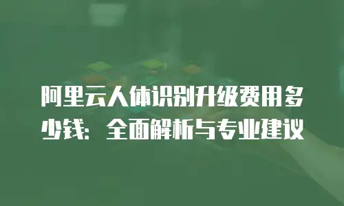阿里云人体识别升级费用多少钱：全面解析与专业建议