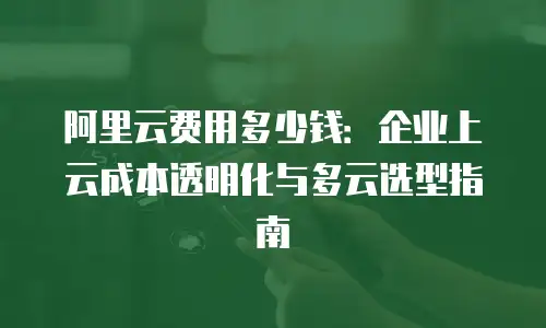 阿里云费用多少钱：企业上云成本透明化与多云选型指南